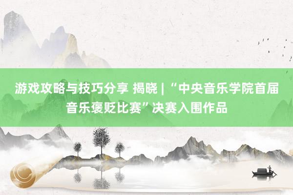 游戏攻略与技巧分享 揭晓 | “中央音乐学院首届音乐褒贬比赛”决赛入围作品