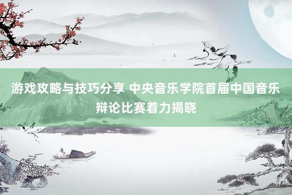 游戏攻略与技巧分享 中央音乐学院首届中国音乐辩论比赛着力揭晓