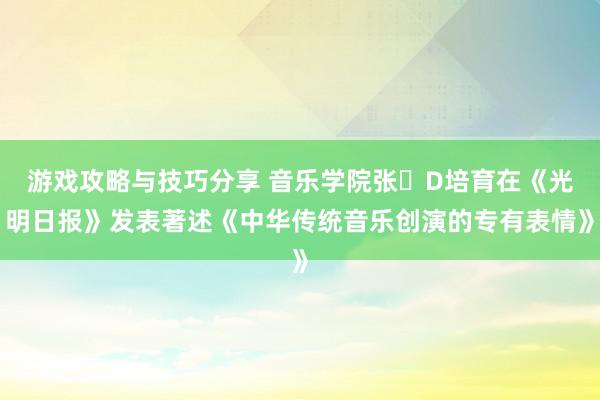 游戏攻略与技巧分享 音乐学院张�D培育在《光明日报》发表著述《中华传统音乐创演的专有表情》