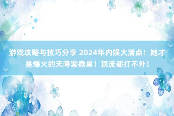 游戏攻略与技巧分享 2024年内娱大清点！她才是爆火的天降紫微星！顶流都打不外！