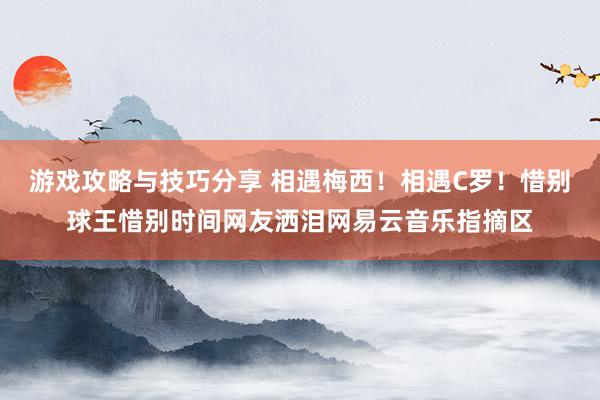 游戏攻略与技巧分享 相遇梅西！相遇C罗！惜别球王惜别时间网友洒泪网易云音乐指摘区