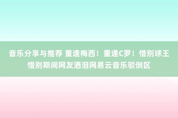 音乐分享与推荐 重逢梅西！重逢C罗！惜别球王惜别期间网友洒泪网易云音乐驳倒区