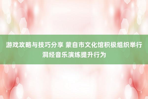 游戏攻略与技巧分享 蒙自市文化馆积极组织举行洞经音乐演练提升行为