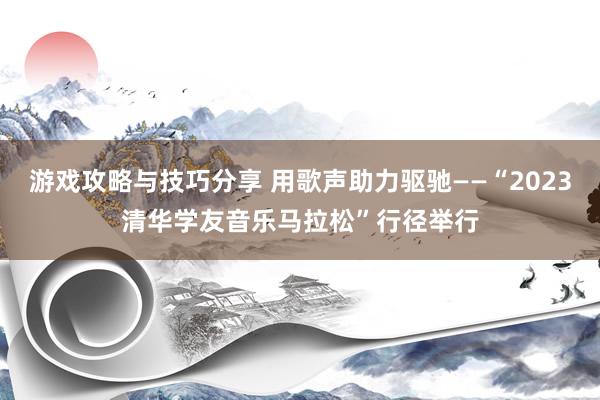 游戏攻略与技巧分享 用歌声助力驱驰——“2023清华学友音乐马拉松”行径举行