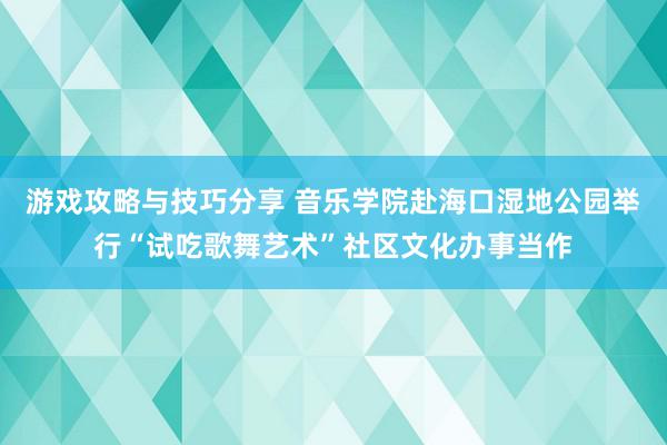 游戏攻略与技巧分享 音乐学院赴海口湿地公园举行“试吃歌舞艺术”社区文化办事当作