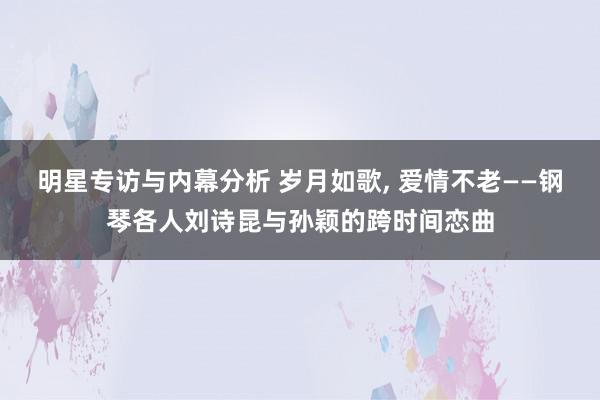 明星专访与内幕分析 岁月如歌, 爱情不老——钢琴各人刘诗昆与孙颖的跨时间恋曲