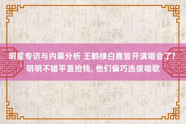 明星专访与内幕分析 王鹤棣白鹿皆开演唱会了? 明明不错平直抢钱, 他们偏巧选拔唱歌