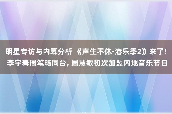 明星专访与内幕分析 《声生不休·港乐季2》来了! 李宇春周笔畅同台, 周慧敏初次加盟内地音乐节目