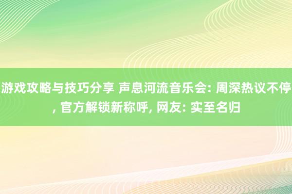 游戏攻略与技巧分享 声息河流音乐会: 周深热议不停, 官方解锁新称呼, 网友: 实至名归