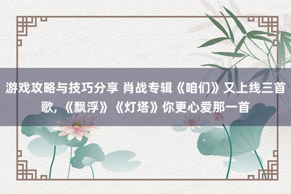 游戏攻略与技巧分享 肖战专辑《咱们》又上线三首歌, 《飘浮》《灯塔》你更心爱那一首