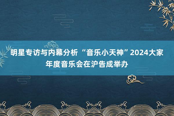 明星专访与内幕分析 “音乐小天神”2024大家年度音乐会在沪告成举办