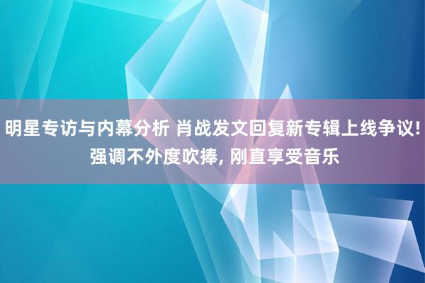 明星专访与内幕分析 肖战发文回复新专辑上线争议! 强调不外度吹捧, 刚直享受音乐