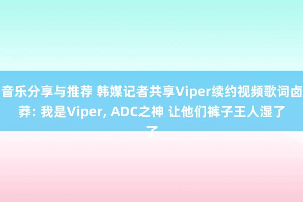 音乐分享与推荐 韩媒记者共享Viper续约视频歌词卤莽: 我是Viper, ADC之神 让他们裤子王人湿了