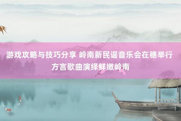 游戏攻略与技巧分享 岭南新民谣音乐会在穗举行 方言歌曲演绎鲜嫩岭南