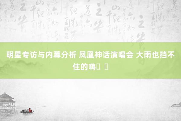 明星专访与内幕分析 凤凰神话演唱会 大雨也挡不住的嗨✌️