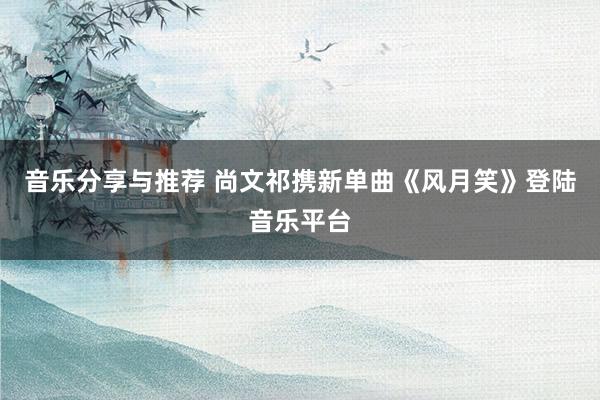 音乐分享与推荐 尚文祁携新单曲《风月笑》登陆音乐平台