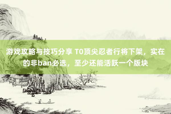 游戏攻略与技巧分享 T0顶尖忍者行将下架，实在的非ban必选，至少还能活跃一个版块