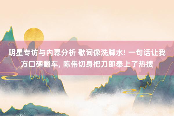 明星专访与内幕分析 歌词像洗脚水! 一句话让我方口碑翻车, 陈伟切身把刀郎奉上了热搜