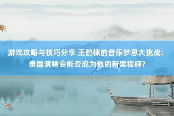 游戏攻略与技巧分享 王鹤棣的音乐梦思大挑战: 泰国演唱会能否成为他的新里程碑?