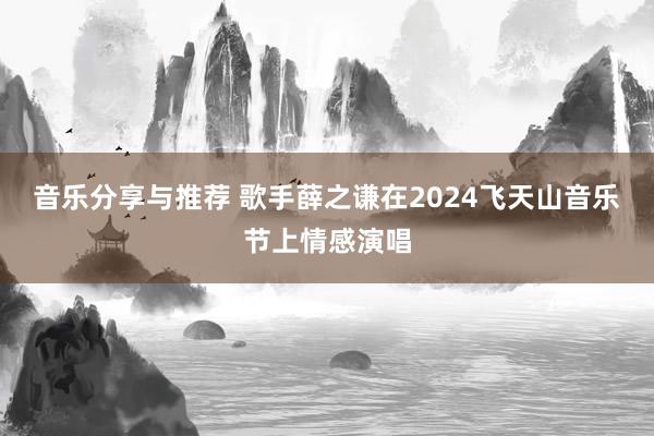 音乐分享与推荐 歌手薛之谦在2024飞天山音乐节上情感演唱