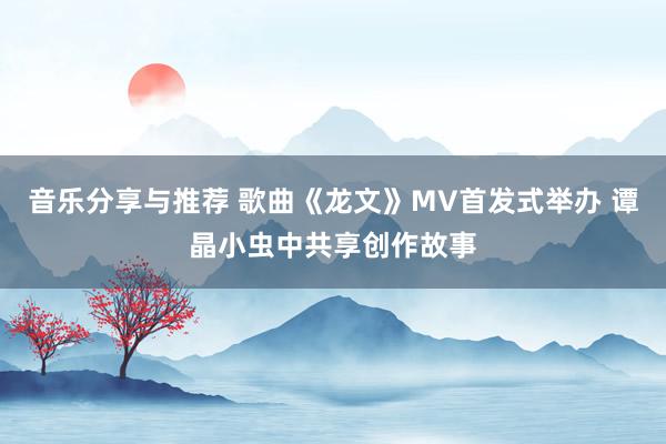 音乐分享与推荐 歌曲《龙文》MV首发式举办 谭晶小虫中共享创作故事