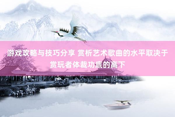 游戏攻略与技巧分享 赏析艺术歌曲的水平取决于赏玩者体裁功底的高下