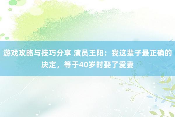 游戏攻略与技巧分享 演员王阳：我这辈子最正确的决定，等于40岁时娶了爱妻