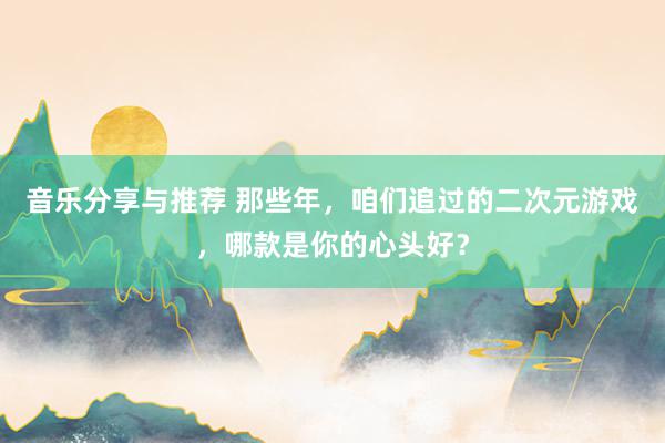 音乐分享与推荐 那些年，咱们追过的二次元游戏，哪款是你的心头好？