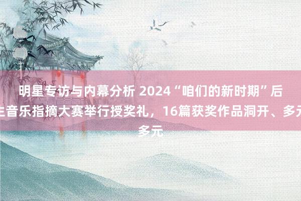 明星专访与内幕分析 2024“咱们的新时期”后生音乐指摘大赛举行授奖礼，16篇获奖作品洞开、多元