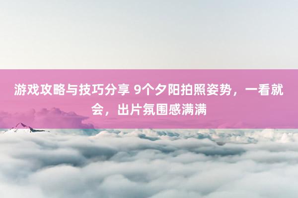 游戏攻略与技巧分享 9个夕阳拍照姿势，一看就会，出片氛围感满满