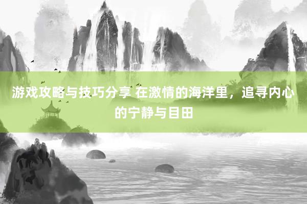 游戏攻略与技巧分享 在激情的海洋里，追寻内心的宁静与目田