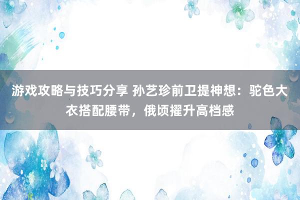 游戏攻略与技巧分享 孙艺珍前卫提神想：驼色大衣搭配腰带，俄顷擢升高档感