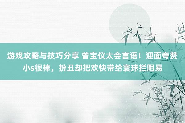 游戏攻略与技巧分享 曾宝仪太会言语！迎面夸赞小s很棒，扮丑却把欢快带给寰球拦阻易