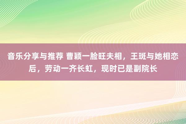 音乐分享与推荐 曹颖一脸旺夫相，王斑与她相恋后，劳动一齐长虹，现时已是副院长