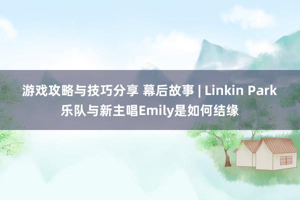 游戏攻略与技巧分享 幕后故事 | Linkin Park乐队与新主唱Emily是如何结缘