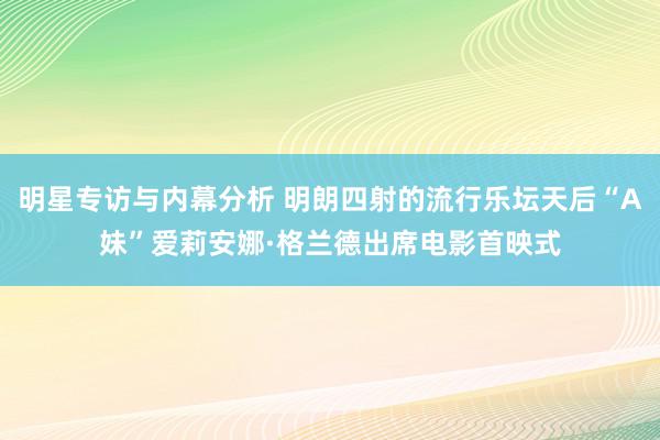 明星专访与内幕分析 明朗四射的流行乐坛天后“A妹”爱莉安娜·格兰德出席电影首映式