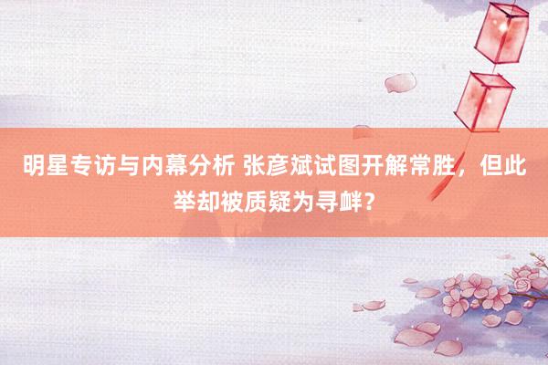 明星专访与内幕分析 张彦斌试图开解常胜，但此举却被质疑为寻衅？