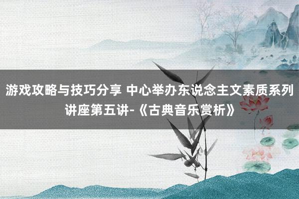 游戏攻略与技巧分享 中心举办东说念主文素质系列讲座第五讲-《古典音乐赏析》