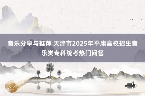 音乐分享与推荐 天津市2025年平庸高校招生音乐类专科统考热门问答