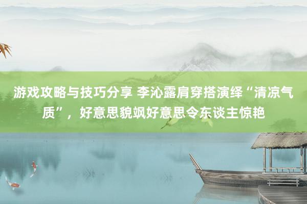 游戏攻略与技巧分享 李沁露肩穿搭演绎“清凉气质”，好意思貌飒好意思令东谈主惊艳