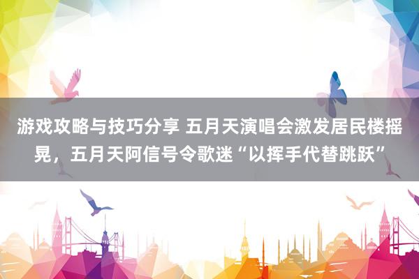 游戏攻略与技巧分享 五月天演唱会激发居民楼摇晃，五月天阿信号令歌迷“以挥手代替跳跃”