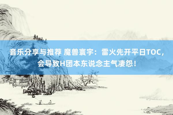 音乐分享与推荐 魔兽寰宇：雷火先开平日TOC，会导致H团本东说念主气凄怨！