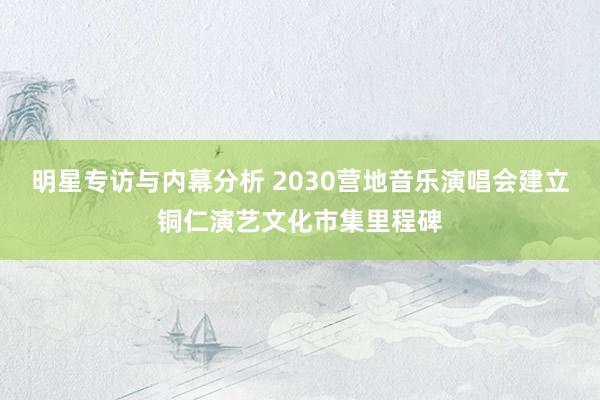 明星专访与内幕分析 2030营地音乐演唱会建立铜仁演艺文化市集里程碑