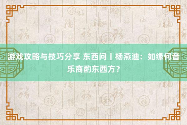 游戏攻略与技巧分享 东西问丨杨燕迪：如缘何音乐商酌东西方？