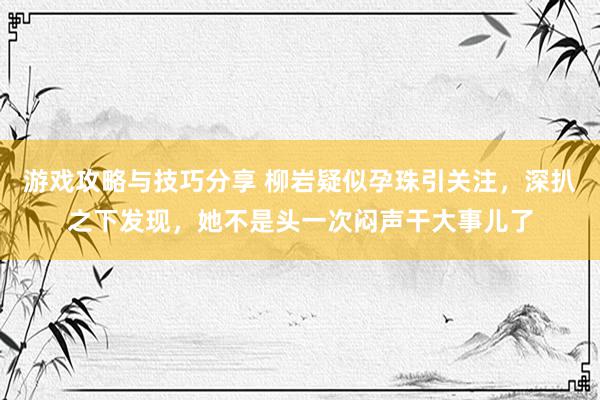 游戏攻略与技巧分享 柳岩疑似孕珠引关注，深扒之下发现，她不是头一次闷声干大事儿了