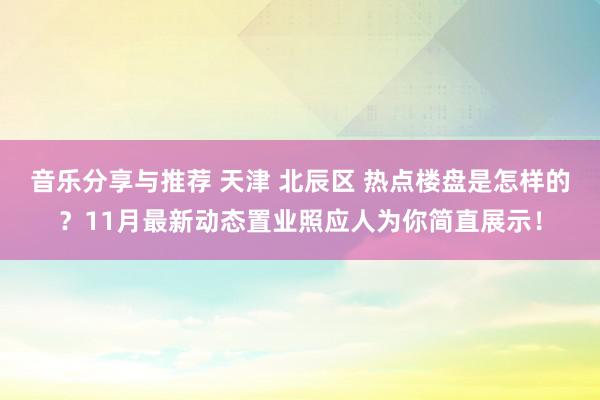 音乐分享与推荐 天津 北辰区 热点楼盘是怎样的？11月最新动态置业照应人为你简直展示！