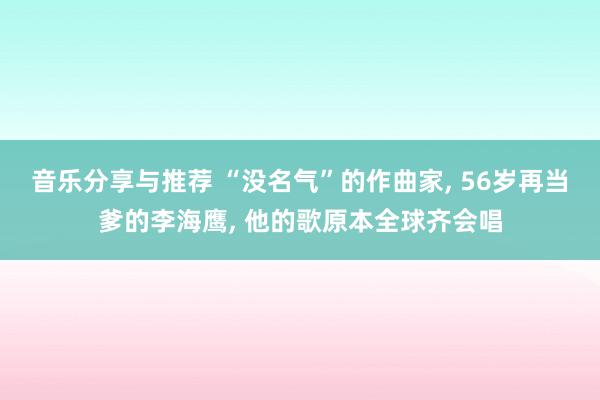 音乐分享与推荐 “没名气”的作曲家, 56岁再当爹的李海鹰, 他的歌原本全球齐会唱