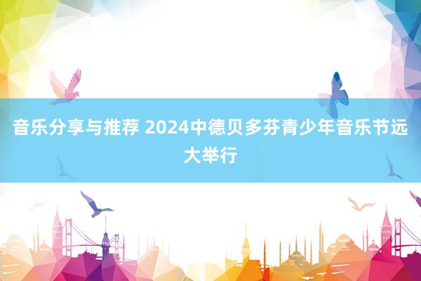 音乐分享与推荐 2024中德贝多芬青少年音乐节远大举行