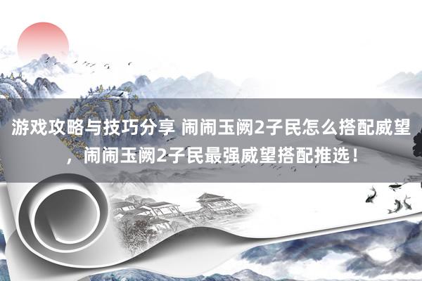 游戏攻略与技巧分享 闹闹玉阙2子民怎么搭配威望，闹闹玉阙2子民最强威望搭配推选！