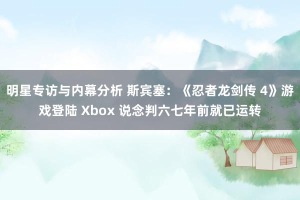 明星专访与内幕分析 斯宾塞：《忍者龙剑传 4》游戏登陆 Xbox 说念判六七年前就已运转